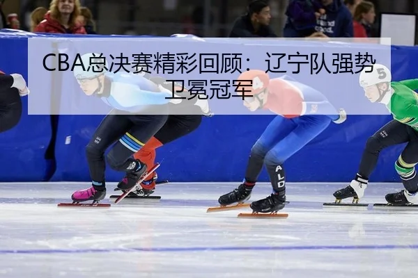 CBA总决赛精彩回顾：辽宁队强势卫冕冠军